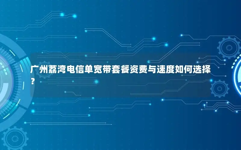 广州荔湾电信单宽带套餐资费与速度如何选择？