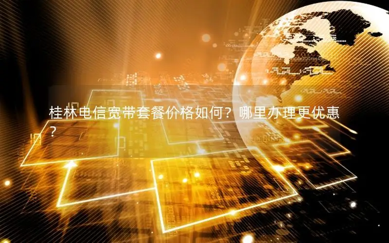 桂林电信宽带套餐价格如何？哪里办理更优惠？