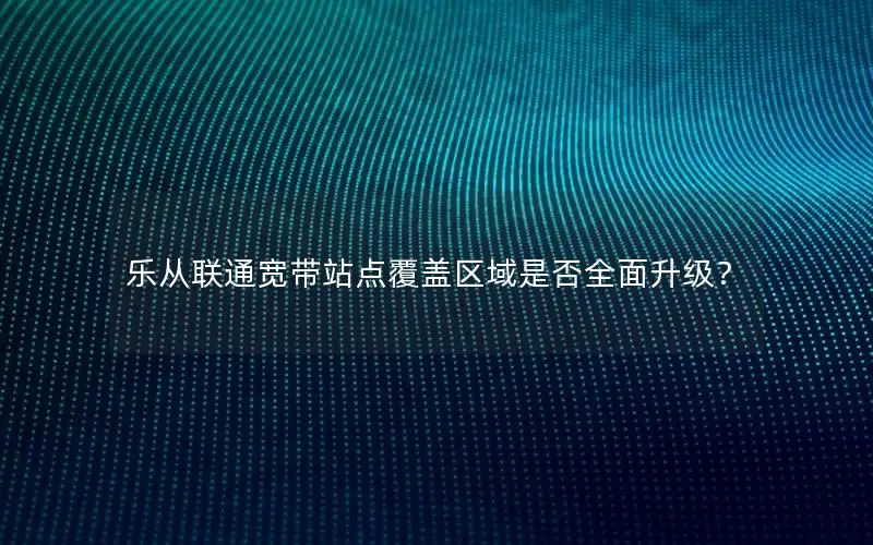 乐从联通宽带站点覆盖区域是否全面升级？