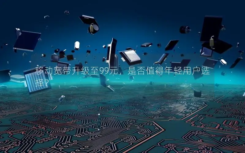 移动宽带升级至99元，是否值得年轻用户选择？