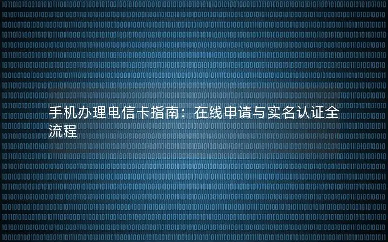 手机办理电信卡指南：在线申请与实名认证全流程