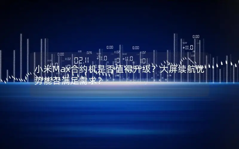 小米Max合约机是否值得升级？大屏续航优势能否满足需求？