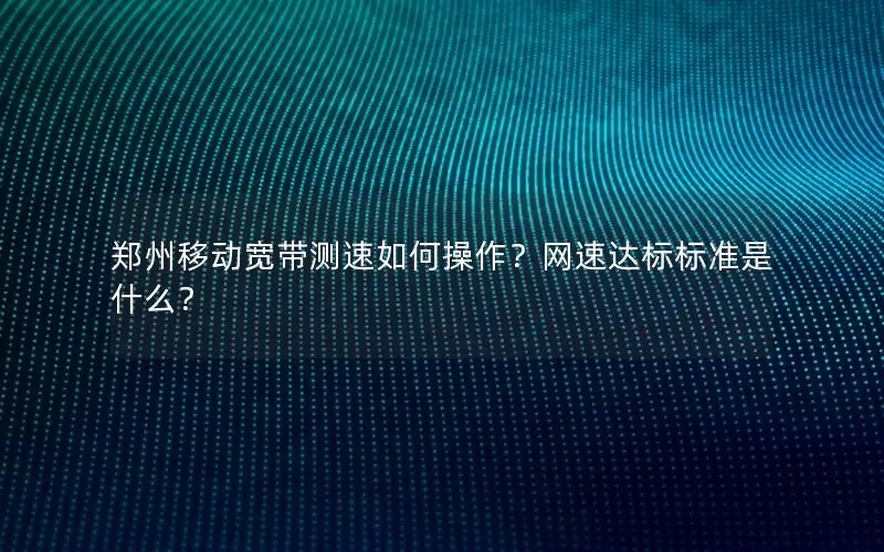 郑州移动宽带测速如何操作？网速达标标准是什么？