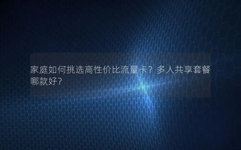 家庭如何挑选高性价比流量卡？多人共享套餐哪款好？