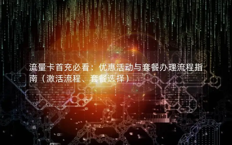 流量卡首充必看：优惠活动与套餐办理流程指南（激活流程、套餐选择）