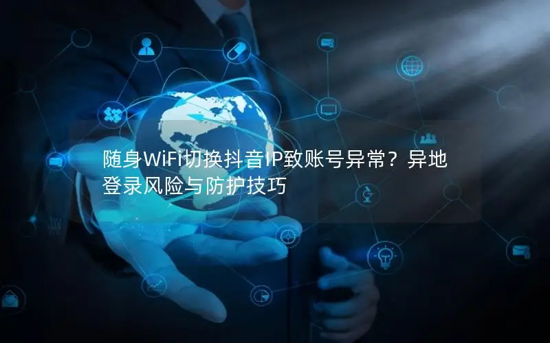 随身WiFi切换抖音IP致账号异常？异地登录风险与防护技巧