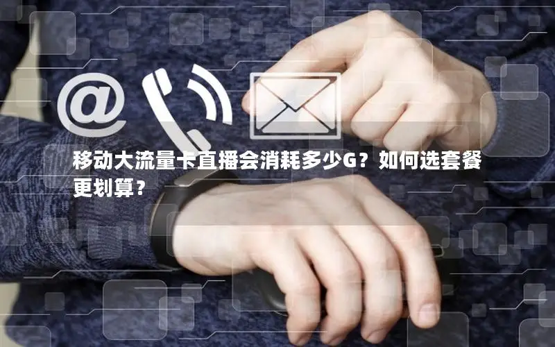 移动大流量卡直播会消耗多少G？如何选套餐更划算？