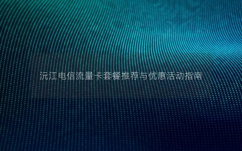 沅江电信流量卡套餐推荐与优惠活动指南