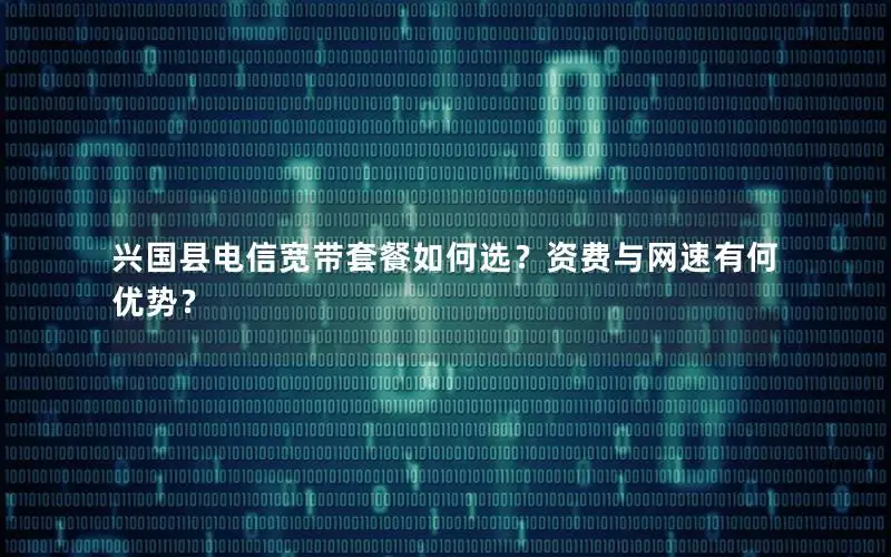 兴国县电信宽带套餐如何选？资费与网速有何优势？