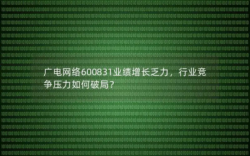 广电网络600831业绩增长乏力，行业竞争压力如何破局？