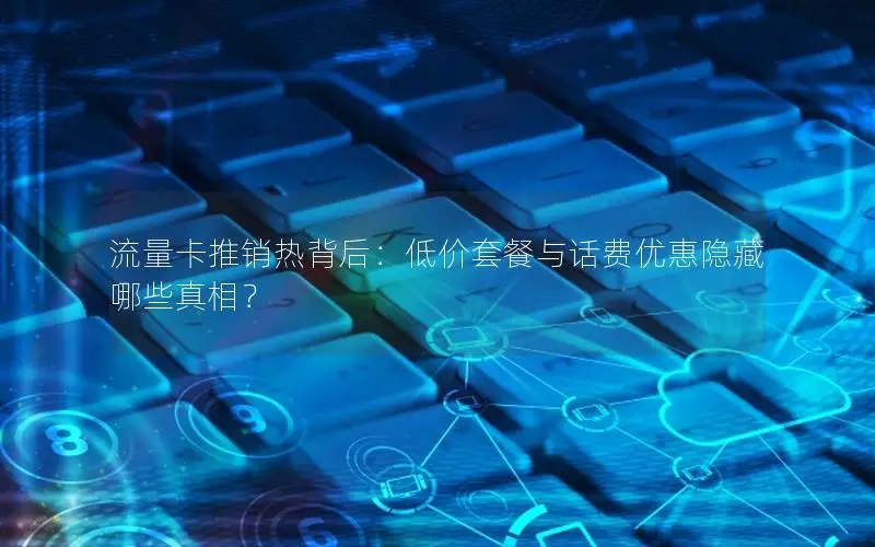 流量卡推销热背后：低价套餐与话费优惠隐藏哪些真相？