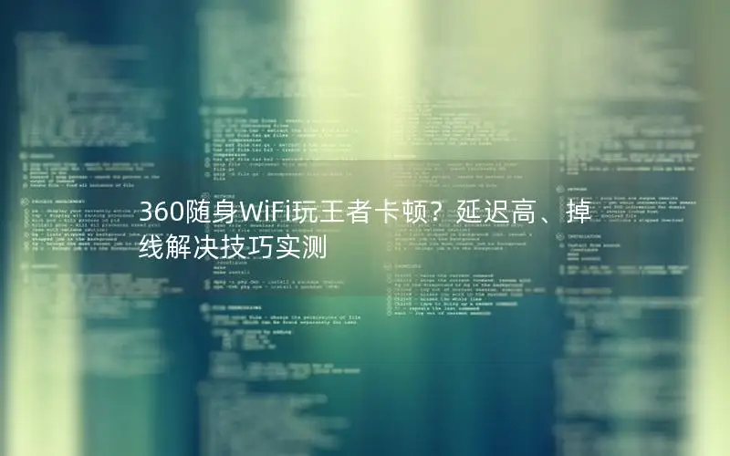 360随身WiFi玩王者卡顿？延迟高、掉线解决技巧实测