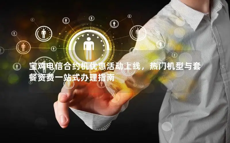宝鸡电信合约机优惠活动上线，热门机型与套餐资费一站式办理指南