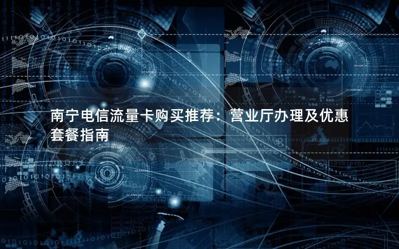 南宁电信流量卡购买推荐：营业厅办理及优惠套餐指南