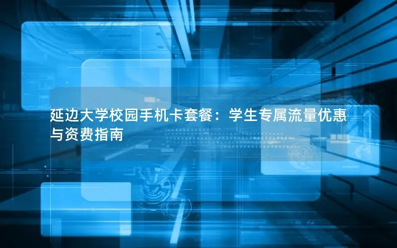 延边大学校园手机卡套餐：学生专属流量优惠与资费指南