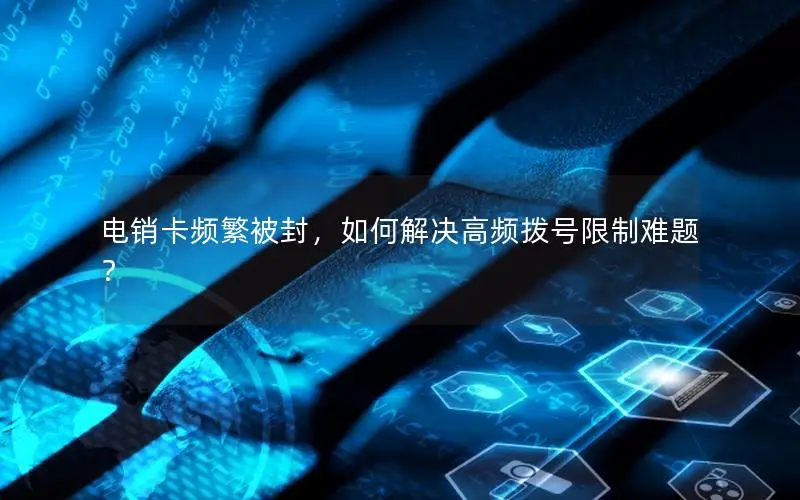 电销卡频繁被封，如何解决高频拨号限制难题？