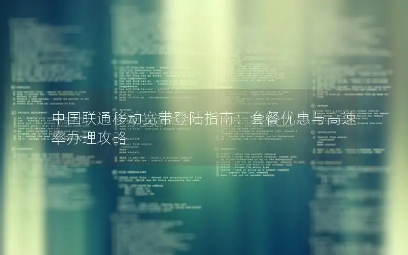 中国联通移动宽带登陆指南：套餐优惠与高速率办理攻略