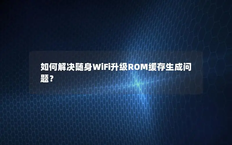 如何解决随身WiFi升级ROM缓存生成问题？