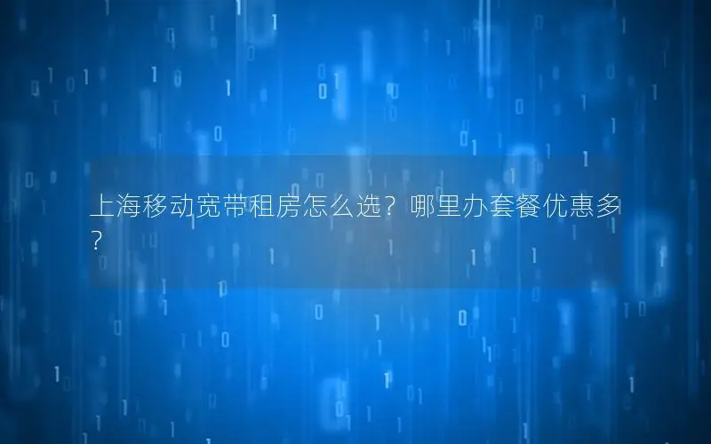 上海移动宽带租房怎么选？哪里办套餐优惠多？