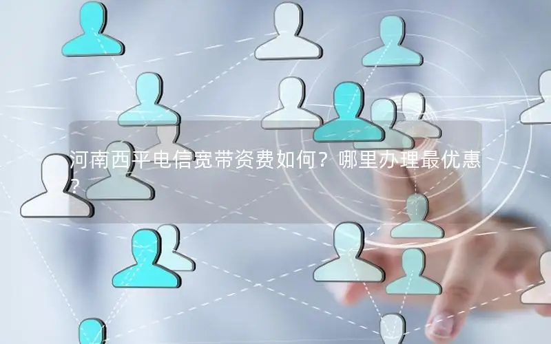 河南西平电信宽带资费如何？哪里办理最优惠？