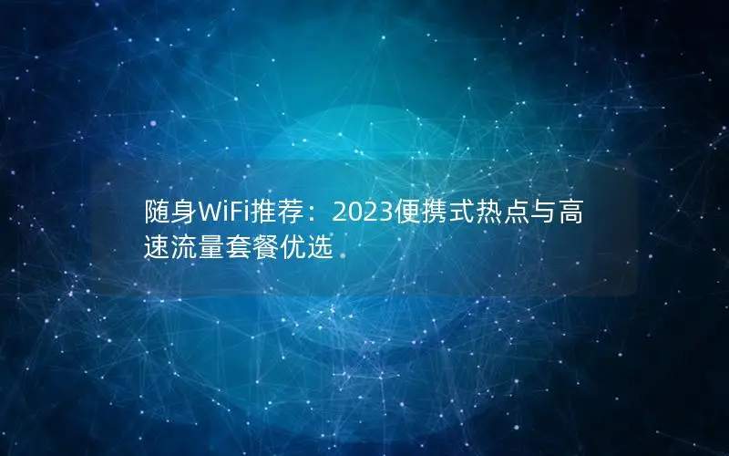 随身WiFi推荐：2023便携式热点与高速流量套餐优选