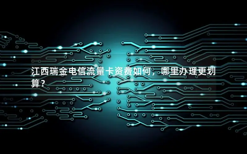 江西瑞金电信流量卡资费如何，哪里办理更划算？