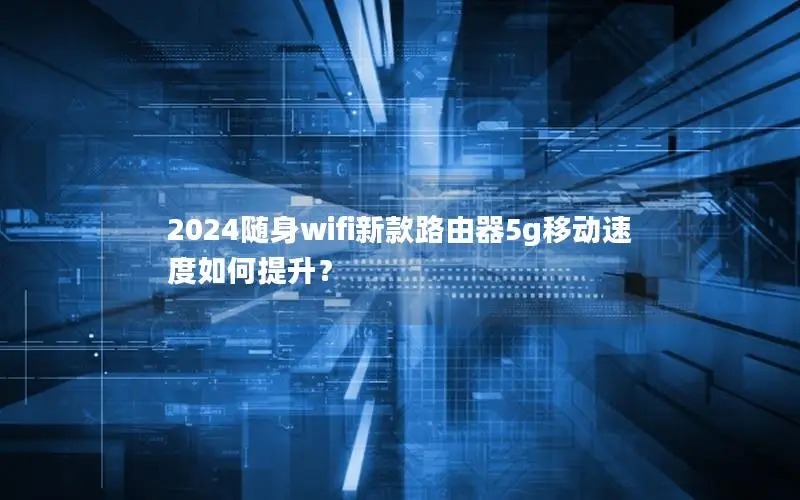 2024随身wifi新款路由器5g移动速度如何提升？