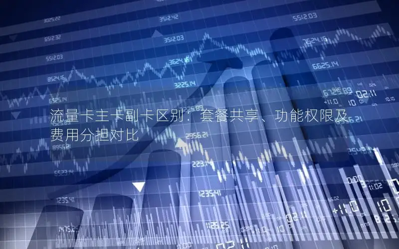 流量卡主卡副卡区别：套餐共享、功能权限及费用分担对比