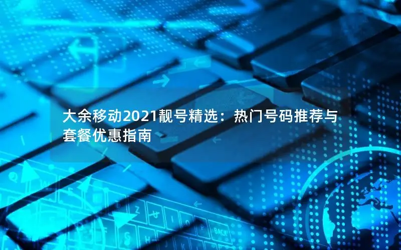 大余移动2021靓号精选：热门号码推荐与套餐优惠指南