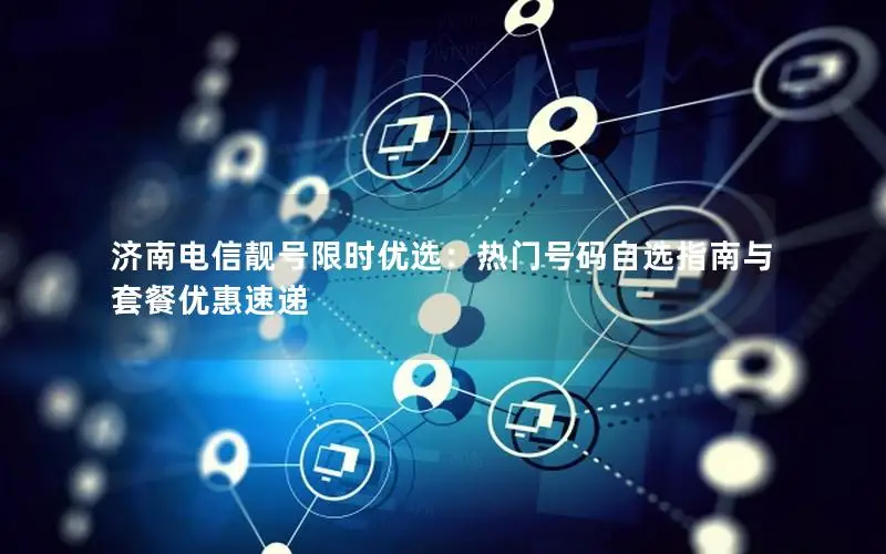 济南电信靓号限时优选：热门号码自选指南与套餐优惠速递