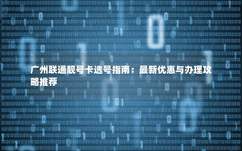 广州联通靓号卡选号指南：最新优惠与办理攻略推荐