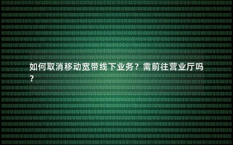 如何取消移动宽带线下业务？需前往营业厅吗？