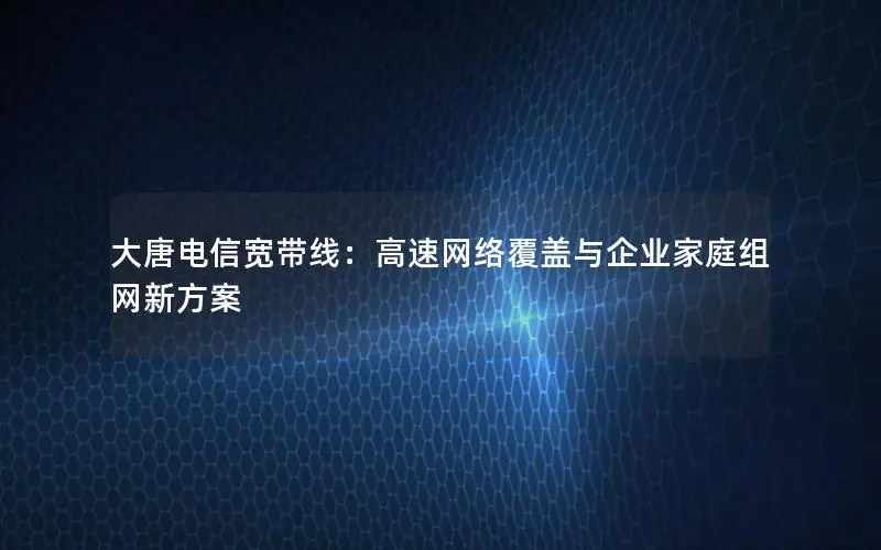 大唐电信宽带线：高速网络覆盖与企业家庭组网新方案