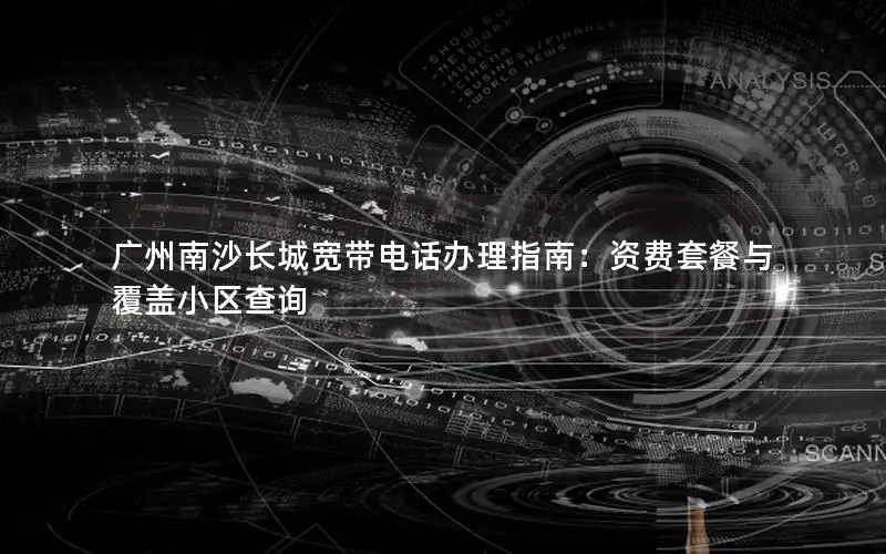 广州南沙长城宽带电话办理指南：资费套餐与覆盖小区查询