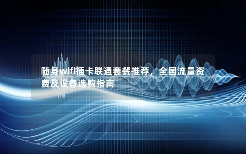 随身wifi插卡联通套餐推荐，全国流量资费及设备选购指南