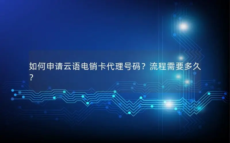 如何申请云语电销卡代理号码？流程需要多久？