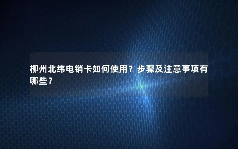 柳州北纬电销卡如何使用？步骤及注意事项有哪些？