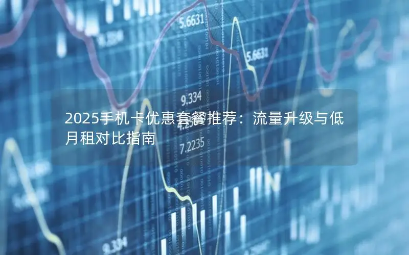 2025手机卡优惠套餐推荐：流量升级与低月租对比指南