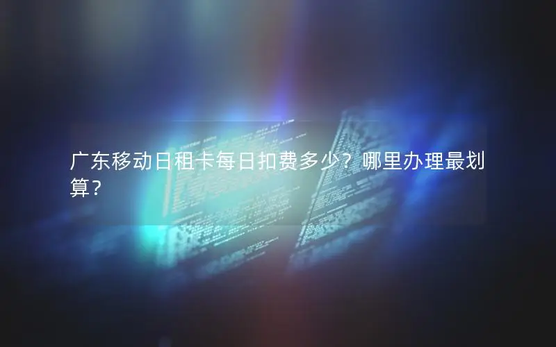 广东移动日租卡每日扣费多少？哪里办理最划算？