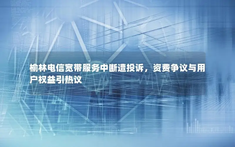 榆林电信宽带服务中断遭投诉，资费争议与用户权益引热议