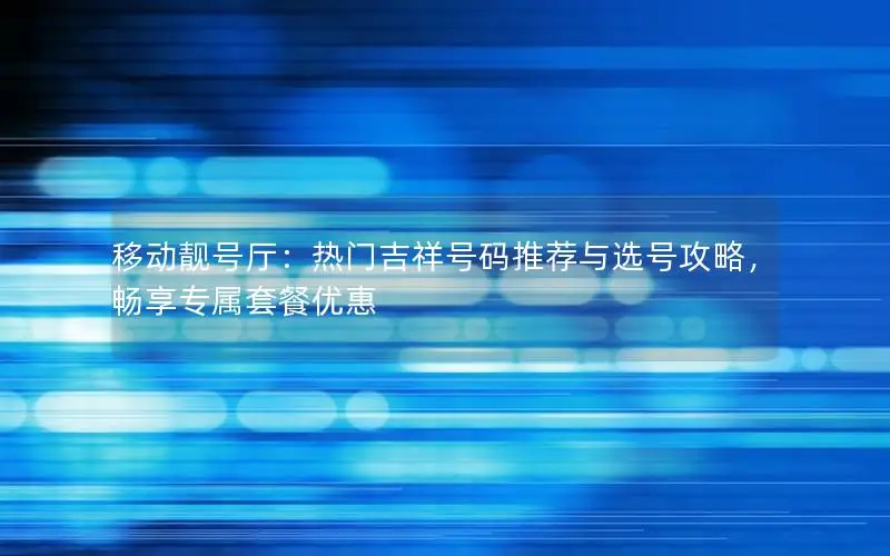 移动靓号厅：热门吉祥号码推荐与选号攻略，畅享专属套餐优惠