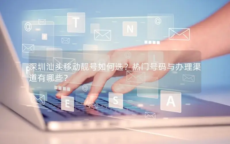 深圳汕头移动靓号如何选？热门号码与办理渠道有哪些？