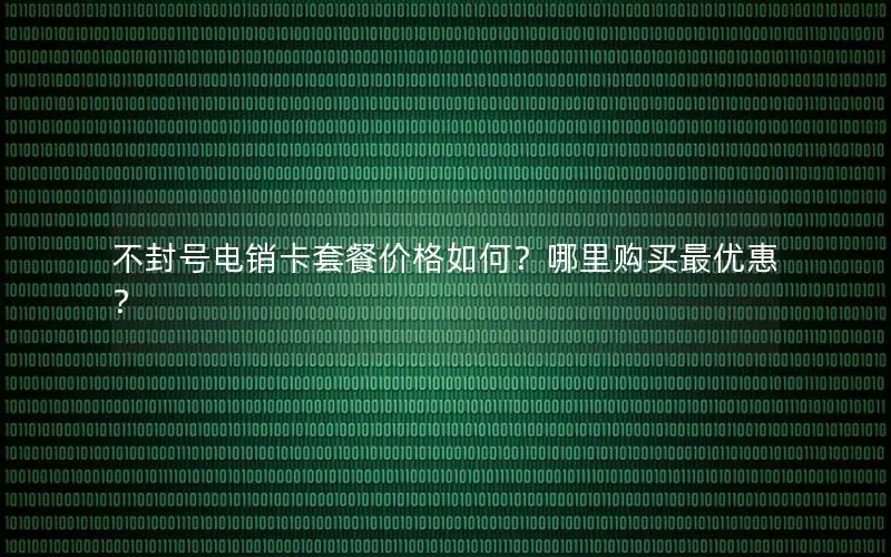 不封号电销卡套餐价格如何？哪里购买最优惠？