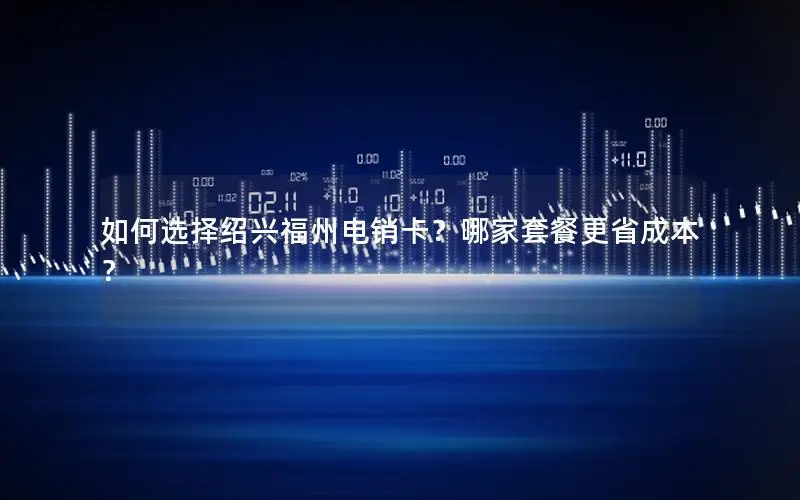 如何选择绍兴福州电销卡？哪家套餐更省成本？