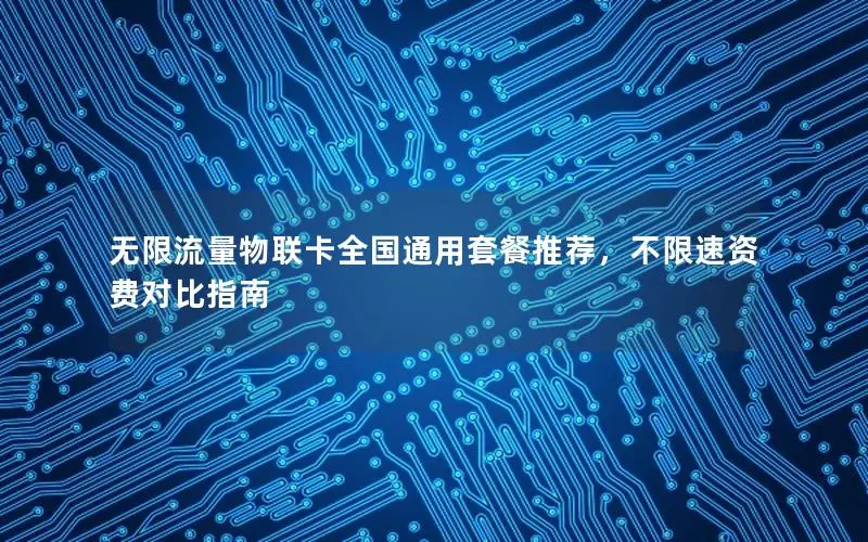 无限流量物联卡全国通用套餐推荐，不限速资费对比指南