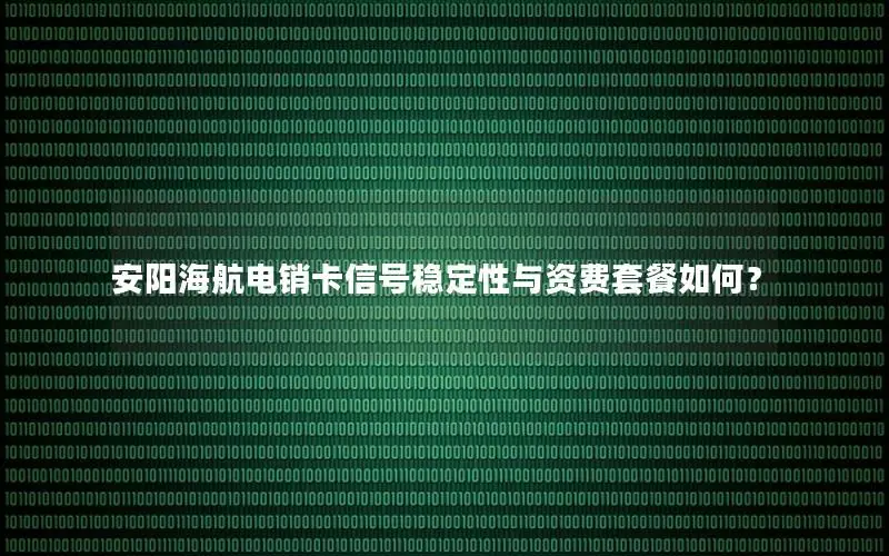 安阳海航电销卡信号稳定性与资费套餐如何？