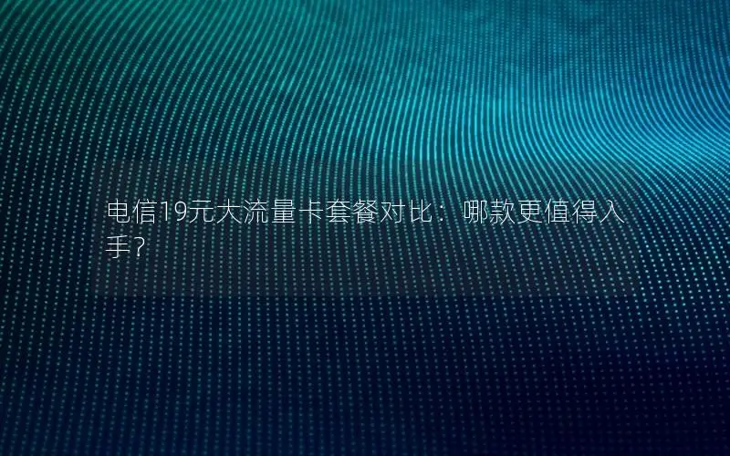 电信19元大流量卡套餐对比：哪款更值得入手？