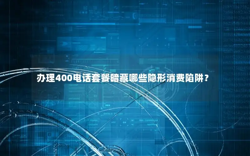 办理400电话套餐暗藏哪些隐形消费陷阱？