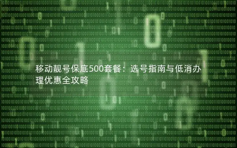 移动靓号保底500套餐：选号指南与低消办理优惠全攻略