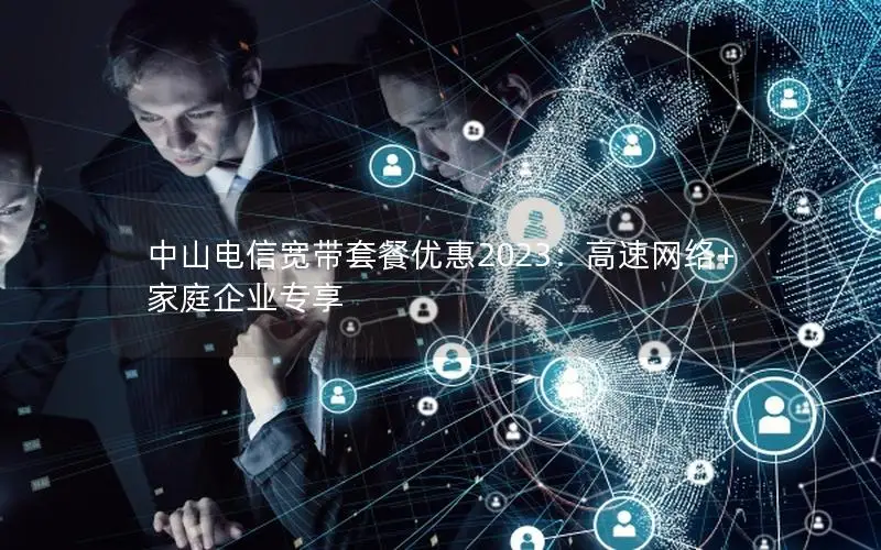 中山电信宽带套餐优惠2023：高速网络+家庭企业专享